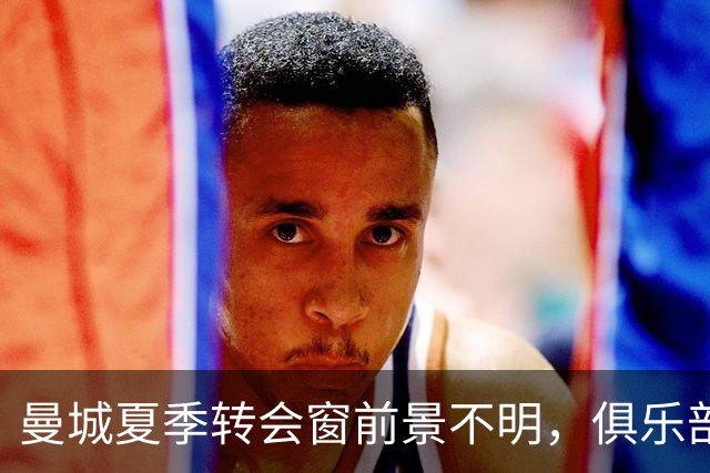 曼城夏季转会窗前景不明，俱乐部信心满满寻找新球员